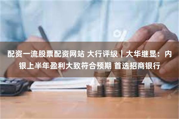 配资一流股票配资网站 大行评级｜大华继显：内银上半年盈利大致符合预期 首选招商银行