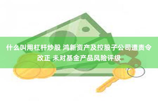什么叫用杠杆炒股 鸿新资产及控股子公司遭责令改正 未对基金产品风险评级