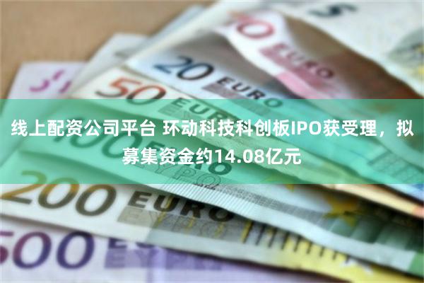 线上配资公司平台 环动科技科创板IPO获受理，拟募集资金约14.08亿元