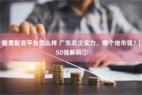 股票配资平台怎么样 广东农企实力，哪个地市强？| 50强解码②