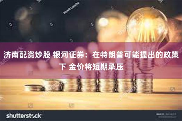 济南配资炒股 银河证券：在特朗普可能提出的政策下 金价将短期承压
