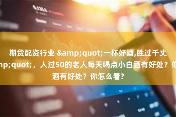 期货配资行业 &quot;一杯好酒,胜过千丈良方&quot;，人过50的老人每天喝点小白酒有好处？你怎么看?