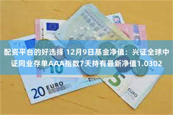 配资平台的好选择 12月9日基金净值：兴证全球中证同业存单AAA指数7天持有最新净值1.0302