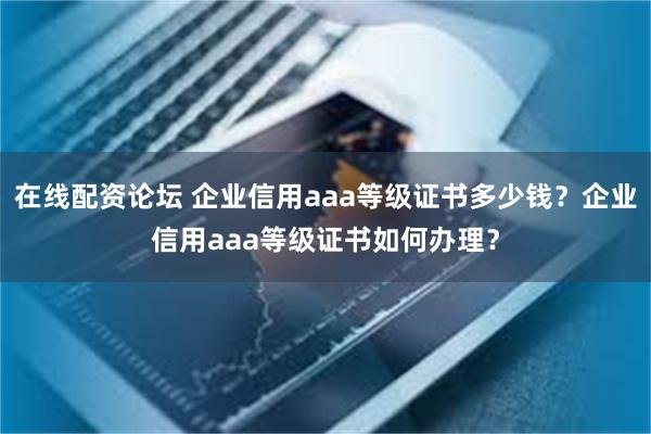 在线配资论坛 企业信用aaa等级证书多少钱？企业信用aaa等级证书如何办理？