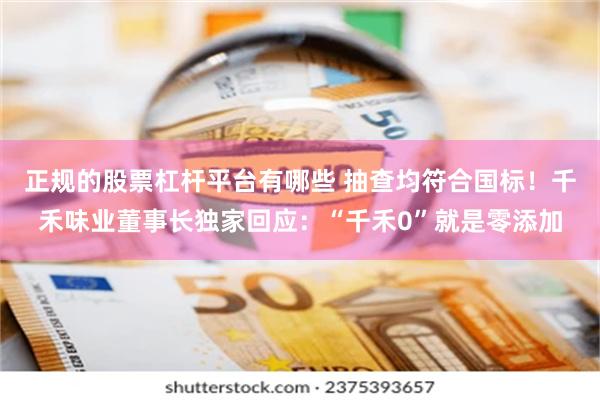正规的股票杠杆平台有哪些 抽查均符合国标！千禾味业董事长独家回应：“千禾0”就是零添加