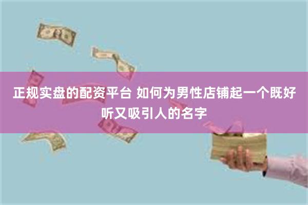 正规实盘的配资平台 如何为男性店铺起一个既好听又吸引人的名字