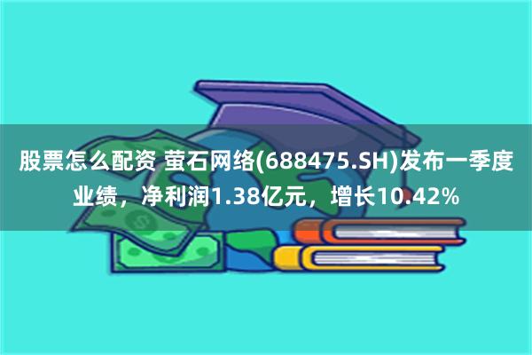 股票怎么配资 萤石网络(688475.SH)发布一季度业绩，净利润1.38亿元，增长10.42%