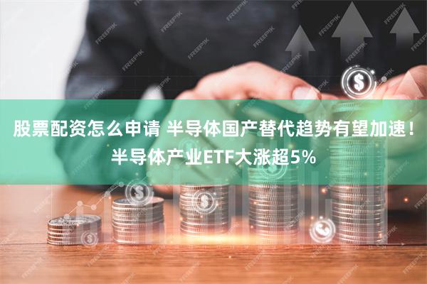 股票配资怎么申请 半导体国产替代趋势有望加速！半导体产业ETF大涨超5%