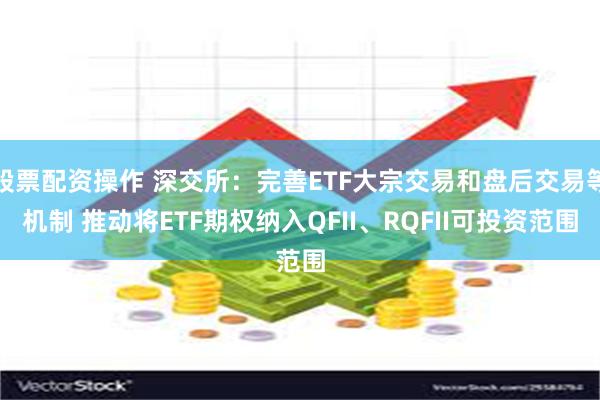 股票配资操作 深交所：完善ETF大宗交易和盘后交易等机制 推动将ETF期权纳入QFII、RQFII可投资范围