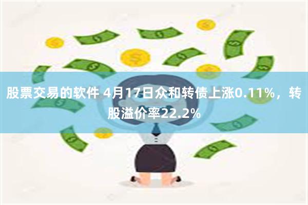 股票交易的软件 4月17日众和转债上涨0.11%，转股溢价率22.2%