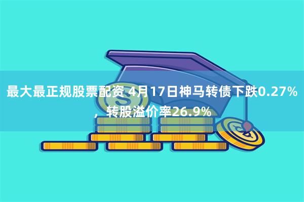 最大最正规股票配资 4月17日神马转债下跌0.27%，转股溢价率26.9%