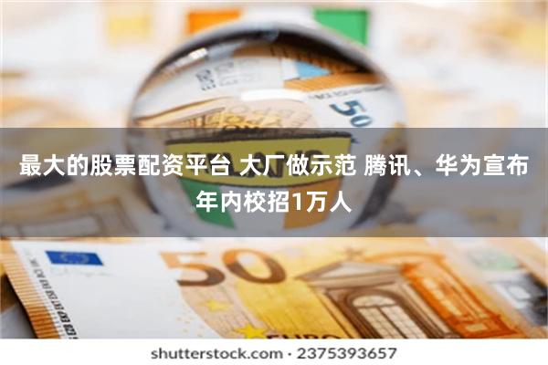 最大的股票配资平台 大厂做示范 腾讯、华为宣布年内校招1万人
