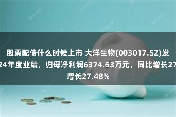股票配债什么时候上市 大洋生物(003017.SZ)发布2024年度业绩，归母净利润6374.63万元，同比增长27.48%