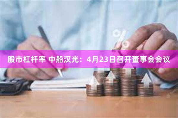 股市杠杆率 中船汉光：4月23日召开董事会会议