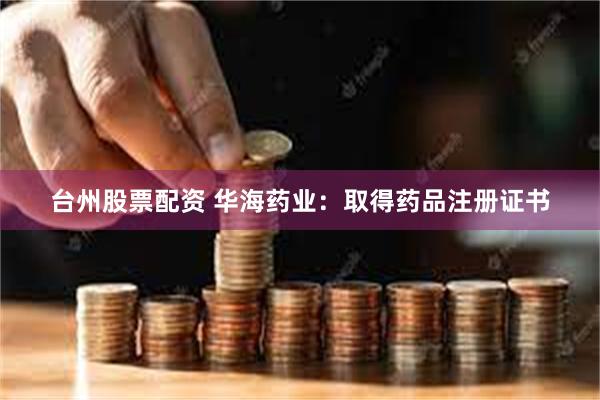 台州股票配资 华海药业：取得药品注册证书