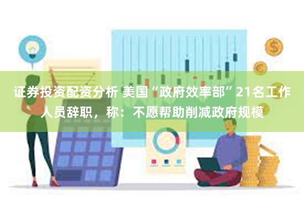 证券投资配资分析 美国“政府效率部”21名工作人员辞职，称：不愿帮助削减政府规模