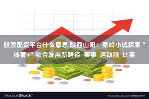 股票配资平台什么意思 陕西山阳：秦岭小城探索“体育+”融合发展新路径_赛事_运动服_比赛