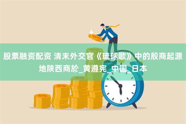 股票融资配资 清末外交官《琉球歌》中的殷商起源地陕西商於_黄遵宪_中国_日本