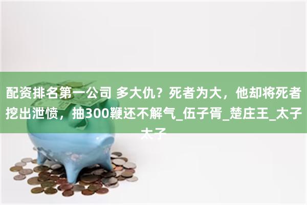配资排名第一公司 多大仇？死者为大，他却将死者挖出泄愤，抽300鞭还不解气_伍子胥_楚庄王_太子