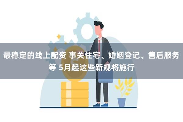最稳定的线上配资 事关住宅、婚姻登记、售后服务等 5月起这些新规将施行