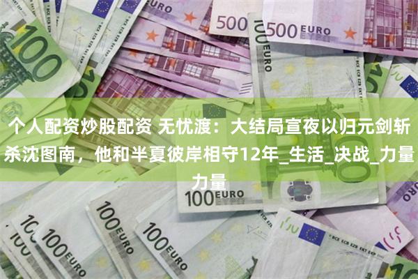 个人配资炒股配资 无忧渡：大结局宣夜以归元剑斩杀沈图南，他和半夏彼岸相守12年_生活_决战_力量
