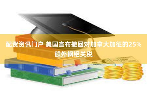 配资资讯门户 美国宣布撤回对加拿大加征的25%额外钢铝关税
