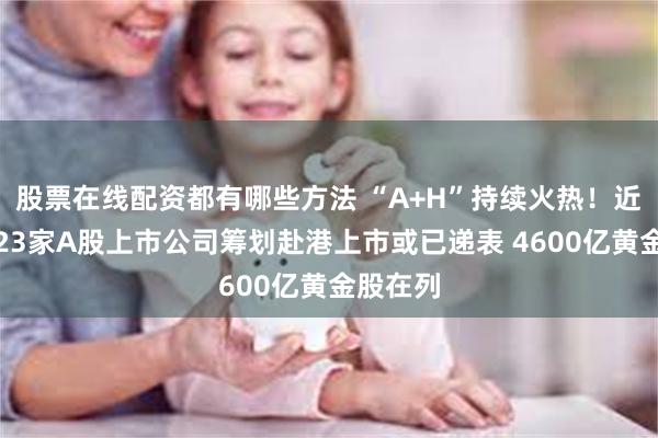 股票在线配资都有哪些方法 “A+H”持续火热！近一个月23家A股上市公司筹划赴港上市或已递表 4600亿黄金股在列