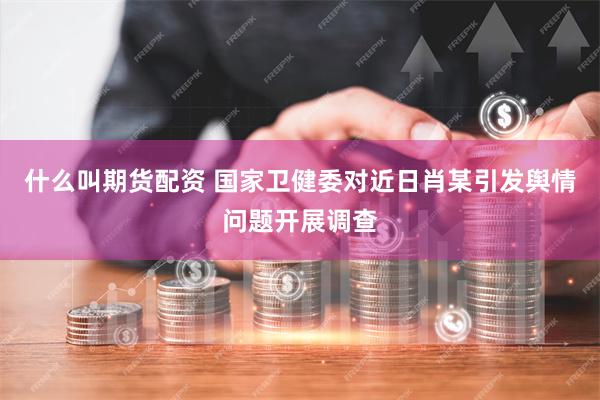 什么叫期货配资 国家卫健委对近日肖某引发舆情问题开展调查