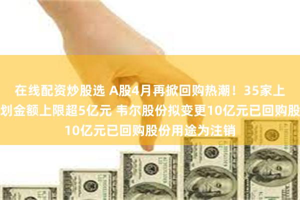在线配资炒股选 A股4月再掀回购热潮！35家上市公司回购计划金额上限超5亿元 韦尔股份拟变更10亿元已回购股份用途为注销