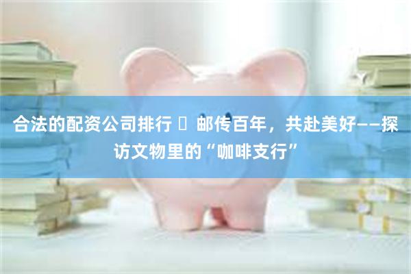 合法的配资公司排行 ​邮传百年，共赴美好——探访文物里的“咖啡支行”