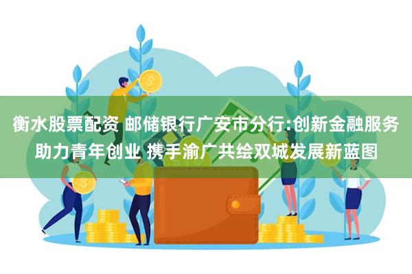 衡水股票配资 邮储银行广安市分行:创新金融服务助力青年创业 携手渝广共绘双城发展新蓝图