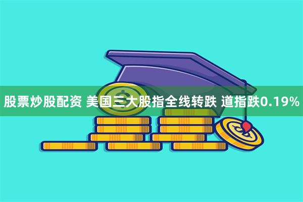 股票炒股配资 美国三大股指全线转跌 道指跌0.19%