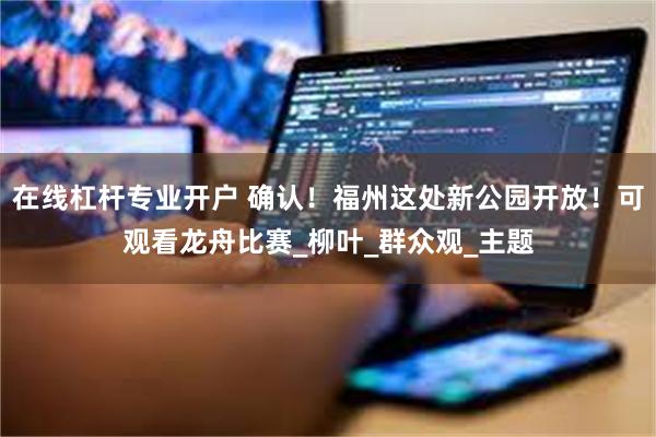 在线杠杆专业开户 确认！福州这处新公园开放！可观看龙舟比赛_柳叶_群众观_主题