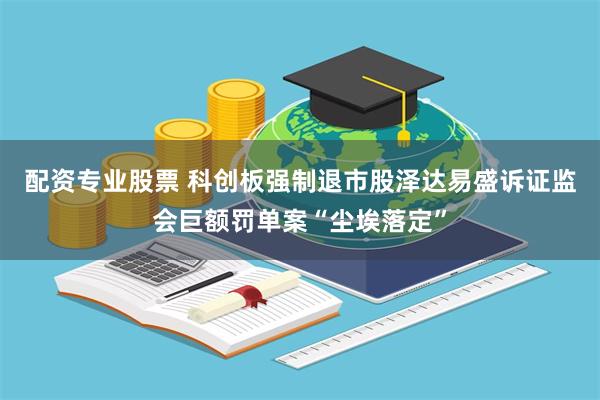 配资专业股票 科创板强制退市股泽达易盛诉证监会巨额罚单案“尘埃落定”