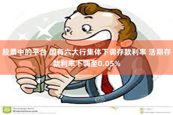 股票中的平台 国有六大行集体下调存款利率 活期存款利率下调至0.05%