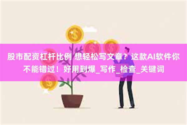 股市配资杠杆比例 想轻松写文章？这款AI软件你不能错过！好用到爆_写作_检查_关键词