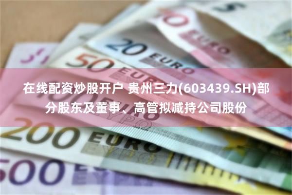 在线配资炒股开户 贵州三力(603439.SH)部分股东及董事、高管拟减持公司股份