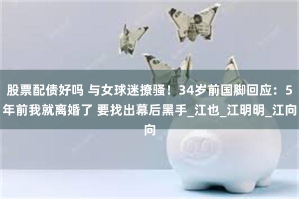 股票配债好吗 与女球迷撩骚！34岁前国脚回应：5年前我就离婚了 要找出幕后黑手_江也_江明明_江向