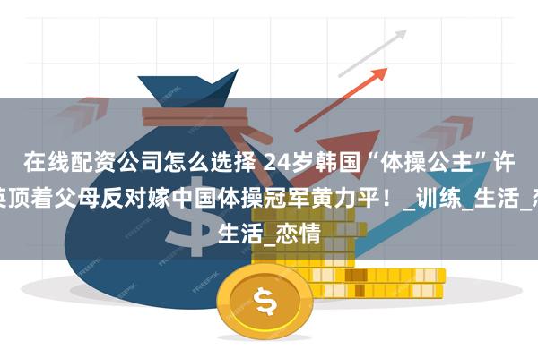 在线配资公司怎么选择 24岁韩国“体操公主”许昭英顶着父母反对嫁中国体操冠军黄力平！_训练_生活_恋情