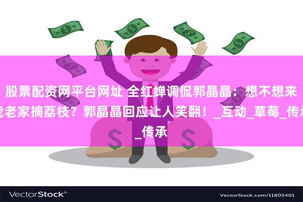 股票配资网平台网址 全红婵调侃郭晶晶：想不想来我老家摘荔枝？郭晶晶回应让人笑翻！_互动_草莓_传承