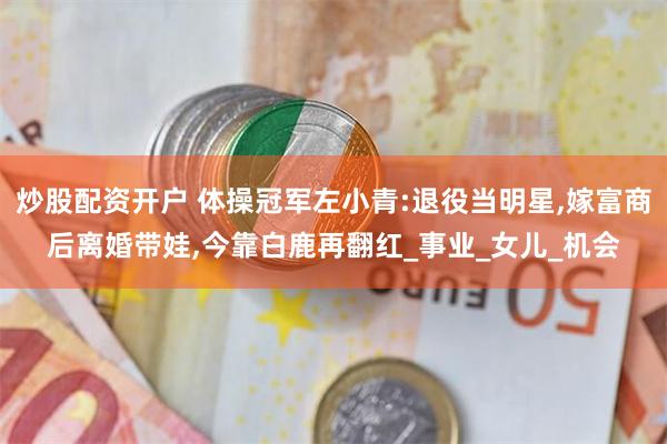 炒股配资开户 体操冠军左小青:退役当明星,嫁富商后离婚带娃,今靠白鹿再翻红_事业_女儿_机会