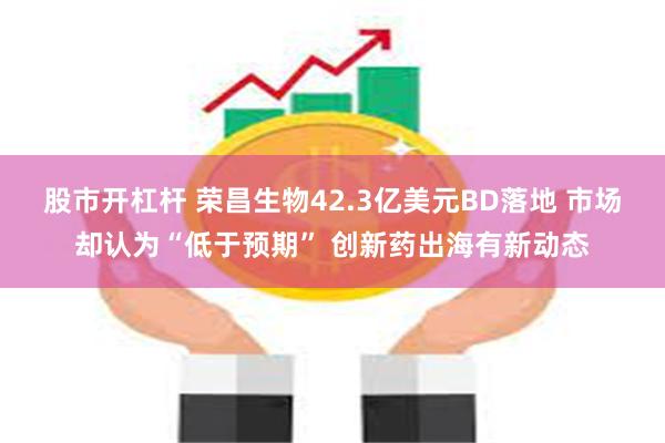 股市开杠杆 荣昌生物42.3亿美元BD落地 市场却认为“低于预期” 创新药出海有新动态