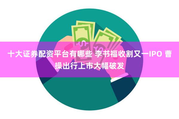 十大证券配资平台有哪些 李书福收割又一IPO 曹操出行上市大幅破发