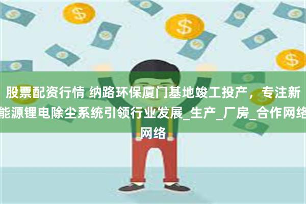 股票配资行情 纳路环保厦门基地竣工投产，专注新能源锂电除尘系统引领行业发展_生产_厂房_合作网络