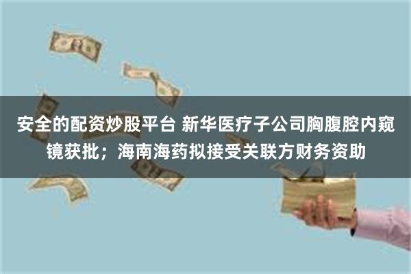 安全的配资炒股平台 新华医疗子公司胸腹腔内窥镜获批；海南海药拟接受关联方财务资助