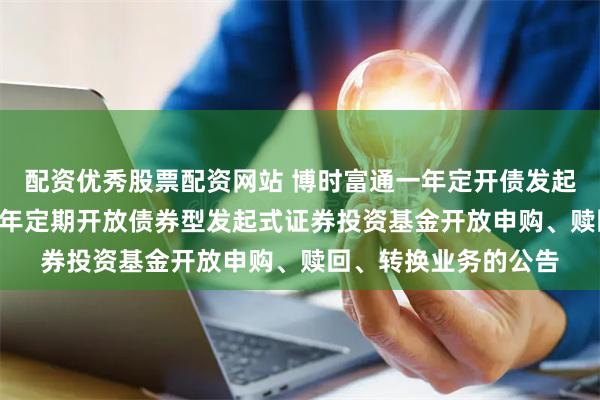 配资优秀股票配资网站 博时富通一年定开债发起式: 博时富通纯债一年定期开放债券型发起式证券投资基金开放申购、赎回、转换业务的公告