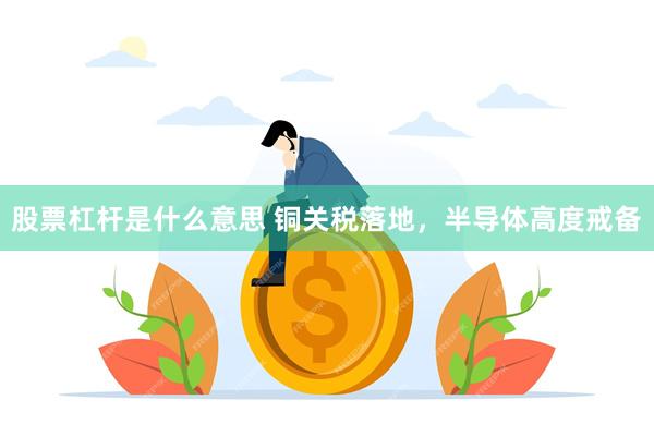 股票杠杆是什么意思 铜关税落地，半导体高度戒备