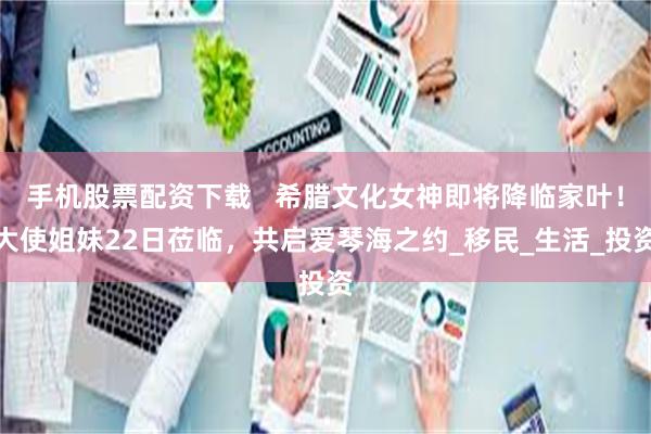 手机股票配资下载   希腊文化女神即将降临家叶！大使姐妹22日莅临，共启爱琴海之约_移民_生活_投资