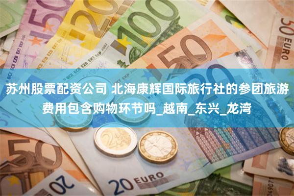 苏州股票配资公司 北海康辉国际旅行社的参团旅游费用包含购物环节吗_越南_东兴_龙湾