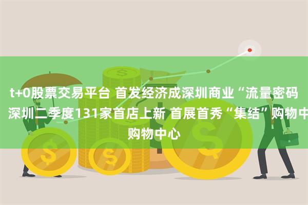 t+0股票交易平台 首发经济成深圳商业“流量密码”！深圳二季度131家首店上新 首展首秀“集结”购物中心